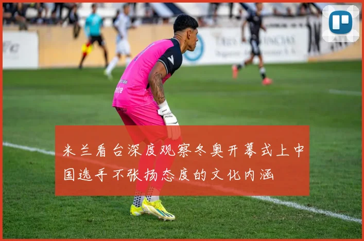 米兰看台深度观察冬奥开幕式上中国选手不张扬态度的文化内涵