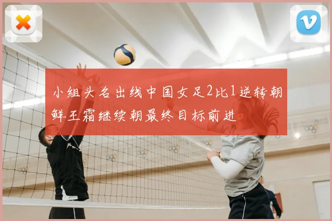 小组头名出线中国女足2比1逆转朝鲜王霜继续朝最终目标前进