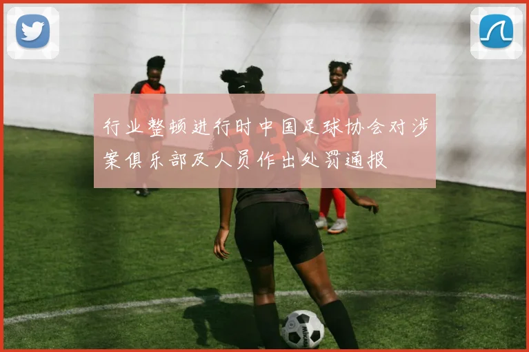 行业整顿进行时中国足球协会对涉案俱乐部及人员作出处罚通报