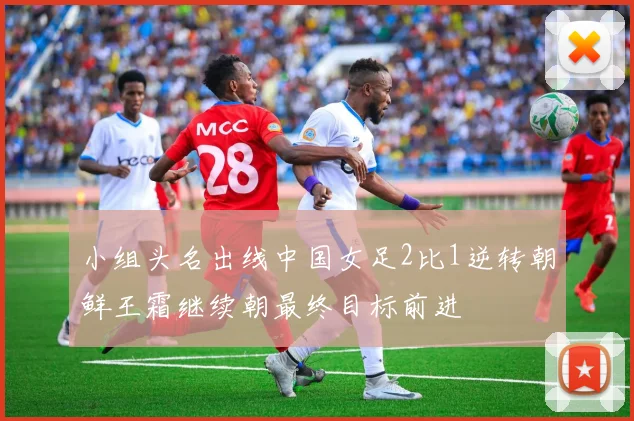 小组头名出线中国女足2比1逆转朝鲜王霜继续朝最终目标前进