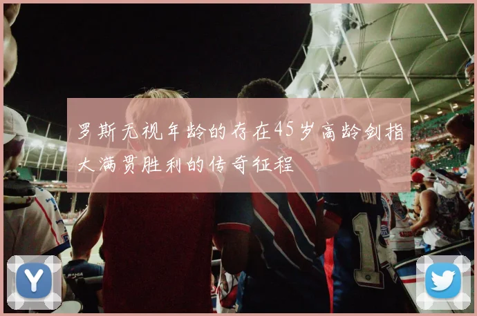 罗斯无视年龄的存在45岁高龄剑指大满贯胜利的传奇征程