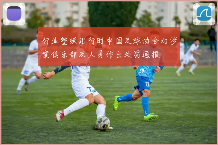 行业整顿进行时中国足球协会对涉案俱乐部及人员作出处罚通报