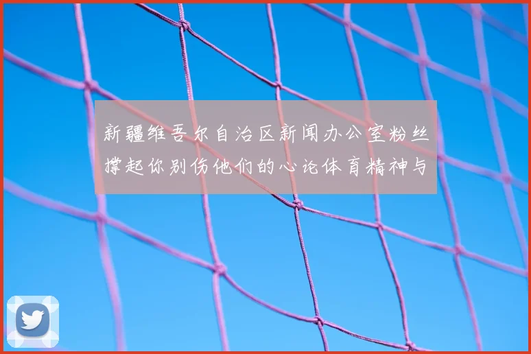 新疆维吾尔自治区新闻办公室粉丝撑起你别伤他们的心论体育精神与球迷支持的重要性
