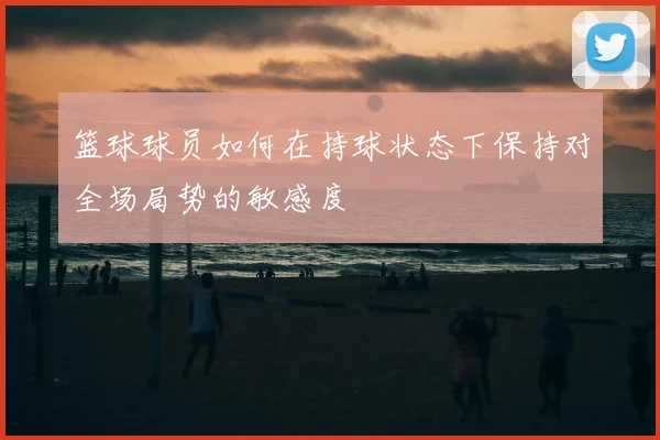 篮球球员如何在持球状态下保持对全场局势的敏感度