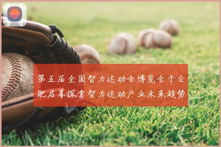 第五届全国智力运动会博览会于合肥启幕探索智力运动产业未来趋势