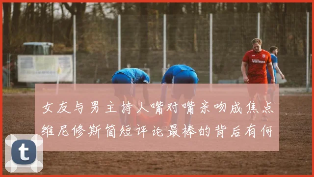 女友与男主持人嘴对嘴亲吻成焦点维尼修斯简短评论最棒的背后有何深意