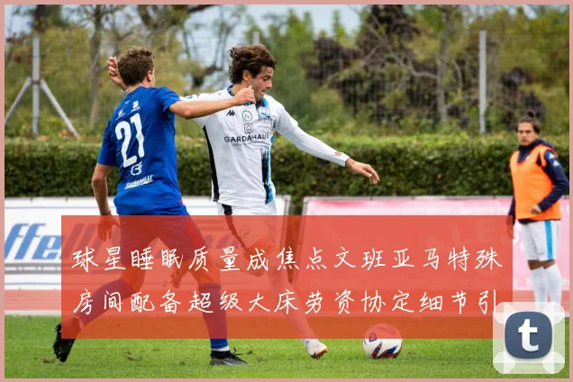 球星睡眠质量成焦点文班亚马特殊房间配备超级大床劳资协定细节引关注