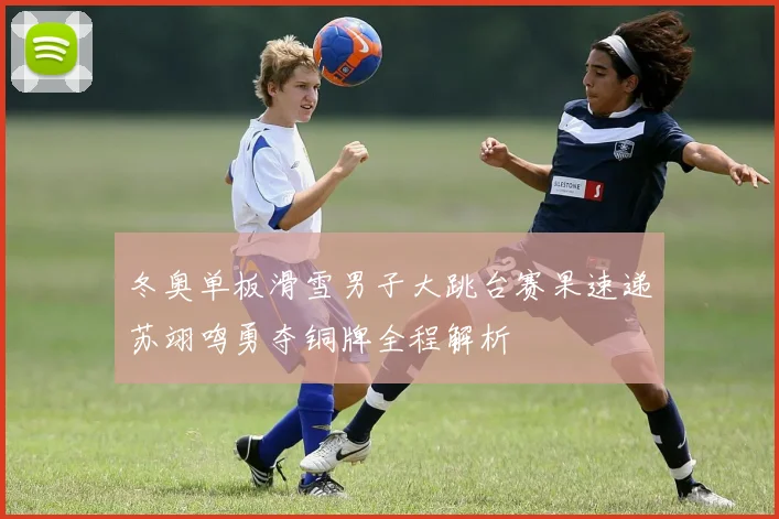 冬奥单板滑雪男子大跳台赛果速递苏翊鸣勇夺铜牌全程解析