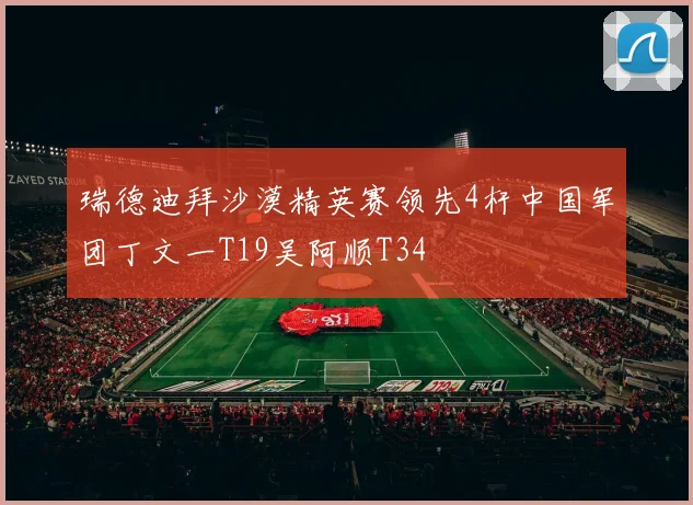 瑞德迪拜沙漠精英赛领先4杆中国军团丁文一T19吴阿顺T34