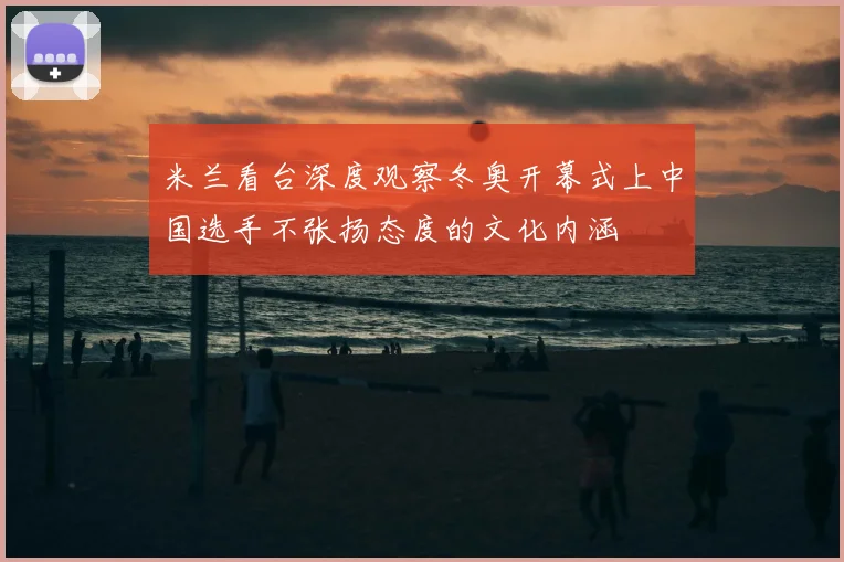 米兰看台深度观察冬奥开幕式上中国选手不张扬态度的文化内涵