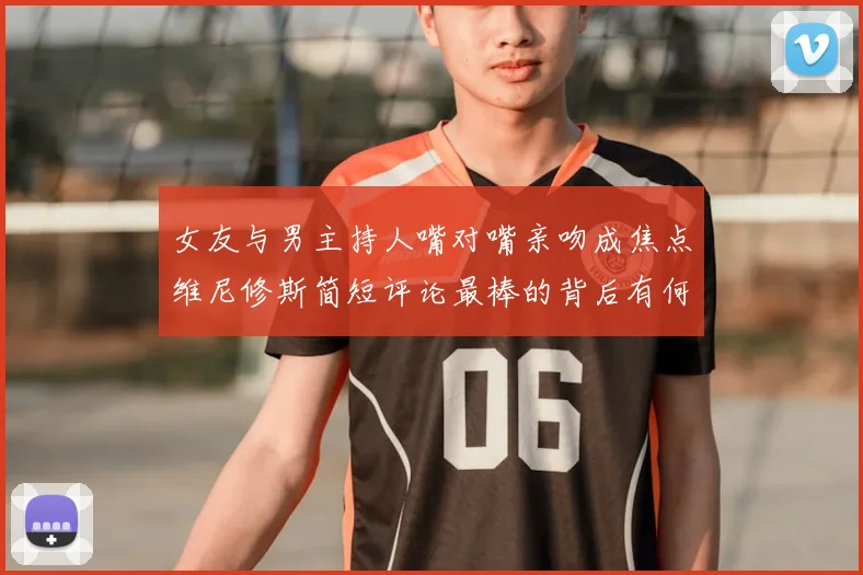 女友与男主持人嘴对嘴亲吻成焦点维尼修斯简短评论最棒的背后有何深意